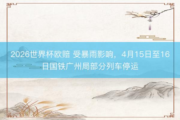 2026世界杯欧赔 受暴雨影响,4月15日至16日国铁广州局部分列车停运