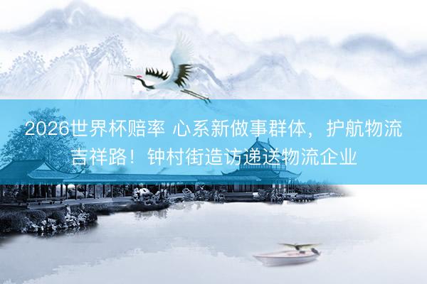 2026世界杯赔率 心系新做事群体，护航物流吉祥路！钟村街造访递送物流企业
