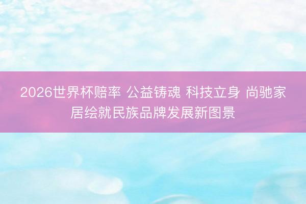 2026世界杯赔率 公益铸魂 科技立身 尚驰家居绘就民族品牌发展新图景