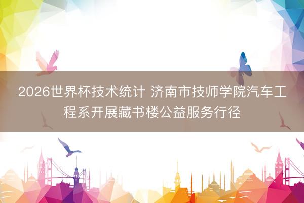 2026世界杯技术统计 济南市技师学院汽车工程系开展藏书楼公益服务行径