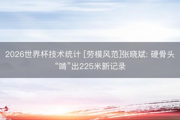 2026世界杯技术统计 [劳模风范]张晓斌: 硬骨头“啃”出225米新记录