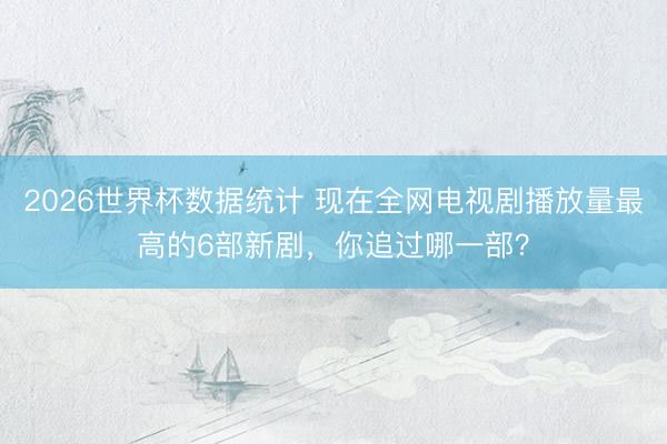 2026世界杯数据统计 现在全网电视剧播放量最高的6部新剧，你追过哪一部？