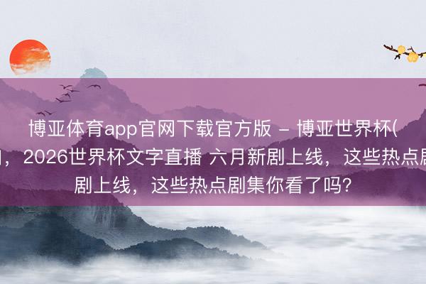 博亚体育app官网下载官方版 - 博亚世界杯(中国)官方入口,2026世界杯文字直播 六月新剧上线,这些热点剧集你看了吗?