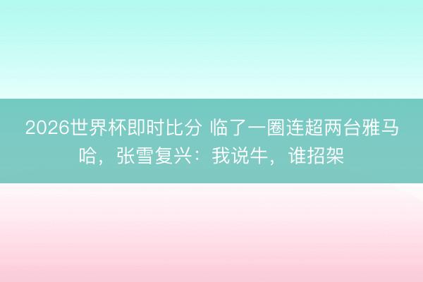 2026世界杯即时比分 临了一圈连超两台雅马哈，张雪复兴：我说牛，谁招架