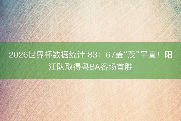 2026世界杯数据统计 83:67盖“茂”平直!阳江队取得粤BA客场首胜