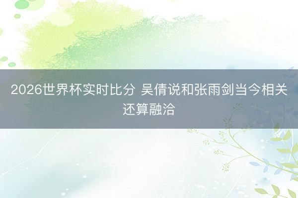 2026世界杯实时比分 吴倩说和张雨剑当今相关还算融洽