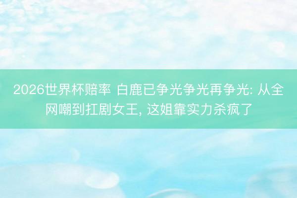 2026世界杯赔率 白鹿已争光争光再争光: 从全网嘲到扛剧女王, 这姐靠实力杀疯了