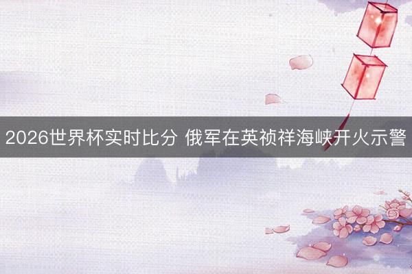 2026世界杯实时比分 俄军在英祯祥海峡开火示警