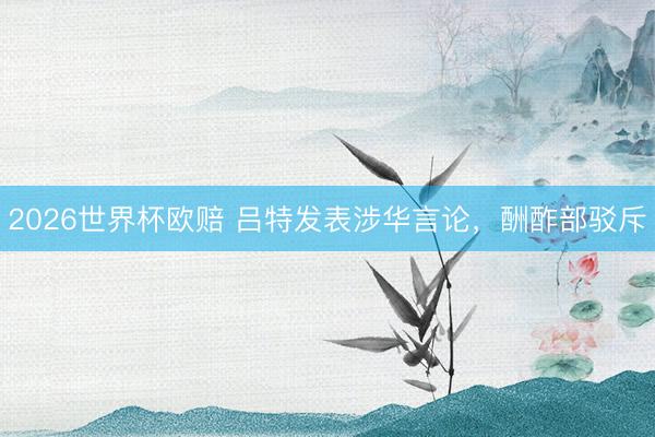 2026世界杯欧赔 吕特发表涉华言论，酬酢部驳斥