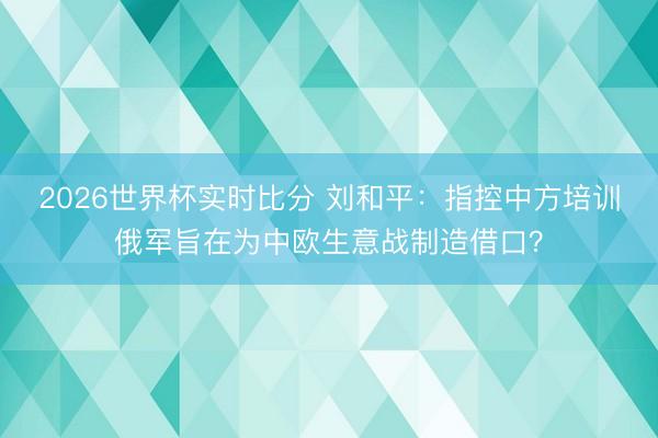 2026世界杯实时比分 刘和平:指控中方培训俄军旨在为中欧生意战制造借口?