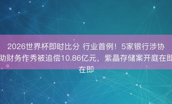 2026世界杯即时比分 行业首例!5家银行涉协助财务作秀被追偿10.86亿元,紫晶存储案开庭在即