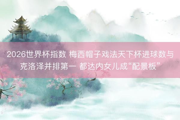 2026世界杯指数 梅西帽子戏法天下杯进球数与克洛泽并排第一 都达内女儿成“配景板”