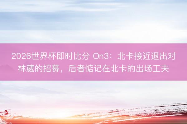 2026世界杯即时比分 On3：北卡接近退出对林葳的招募，后者惦记在北卡的出场工夫