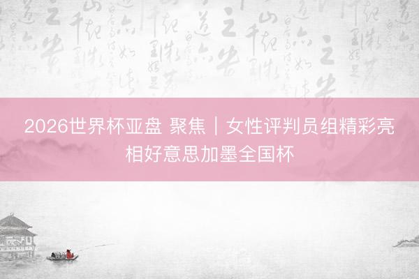 2026世界杯亚盘 聚焦|女性评判员组精彩亮相好意思加墨全国杯