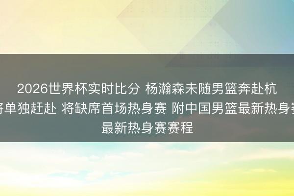 2026世界杯实时比分 杨瀚森未随男篮奔赴杭州:将单独赶赴 将缺席首场热身赛 附中国男篮最新热身赛赛程