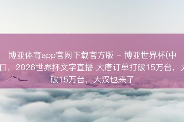 博亚体育app官网下载官方版 - 博亚世界杯(中国)官方入口,2026世界杯文字直播 大唐订单打破15万台,大汉也来了