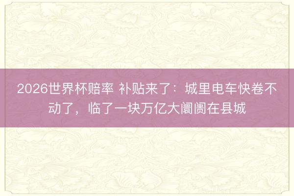 2026世界杯赔率 补贴来了:城里电车快卷不动了,临了一块万亿大阛阓在县城