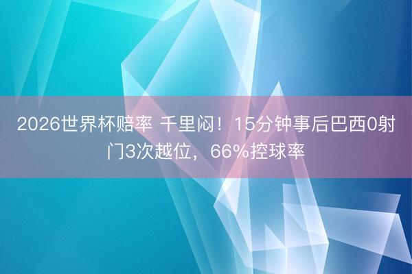 2026世界杯赔率 千里闷!15分钟事后巴西0射门3次越位,66%控球率