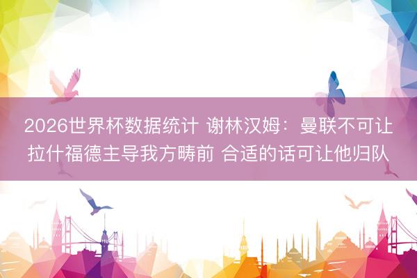2026世界杯数据统计 谢林汉姆：曼联不可让拉什福德主导我方畴前 合适的话可让他归队