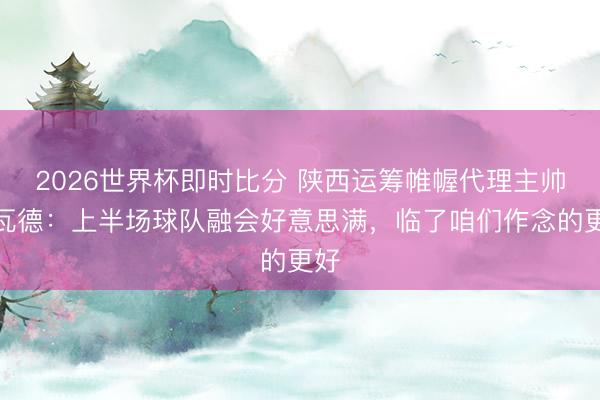 2026世界杯即时比分 陕西运筹帷幄代理主帅贾瓦德:上半场球队融会好意思满,临了咱们作念的更好